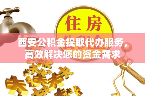 宁海西安公积金提取代办服务，高效解决您的资金需求
