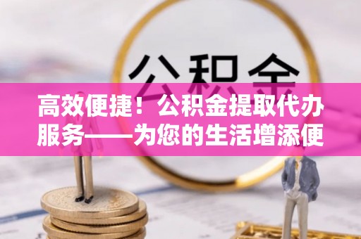 宁海高效便捷！公积金提取代办服务——为您的生活增添便利