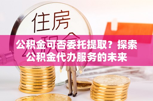 宁海公积金可否委托提取？探索公积金代办服务的未来