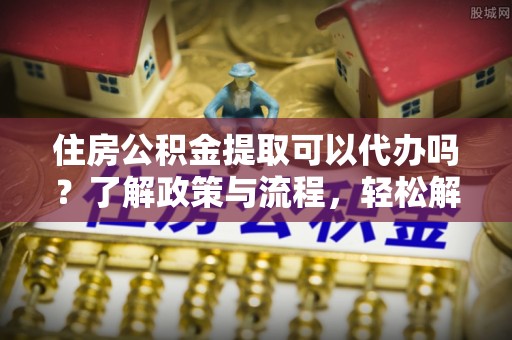 宁海住房公积金提取可以代办吗？了解政策与流程，轻松解决你的疑问