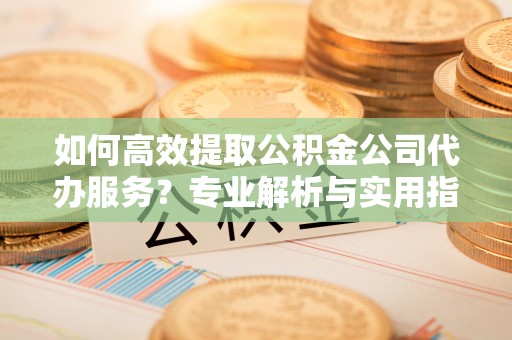 宁海如何高效提取公积金公司代办服务？专业解析与实用指南